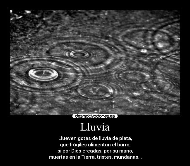 Lluvia - Llueven gotas de lluvia de plata,
que frágiles alimentan el barro,
si por Dios creadas, por su mano,
muertas en la Tierra, tristes, mundanas...