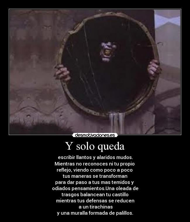 Y solo queda - escribir llantos y alaridos mudos.
Mientras no reconoces ni tu propio 
reflejo, viendo como poco a poco 
tus maneras se transforman
para dar paso a tus mas temidos y 
odiados pensamientos.Una oleada de
trasgos balancean tu castillo
mientras tus defensas se reducen
 a un tirachinas
y una muralla formada de palillos.