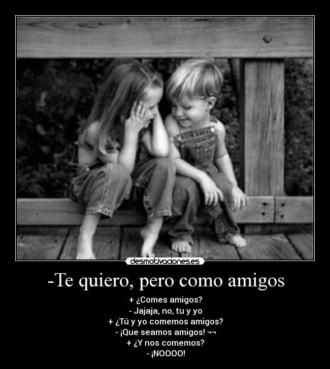-Te quiero, pero como amigos - + ¿Comes amigos?
- Jajaja, no, tu y yo
+ ¿Tú y yo comemos amigos?
- ¡Que seamos amigos! ¬¬
+ ¿Y nos comemos?
- ¡NOOOO!