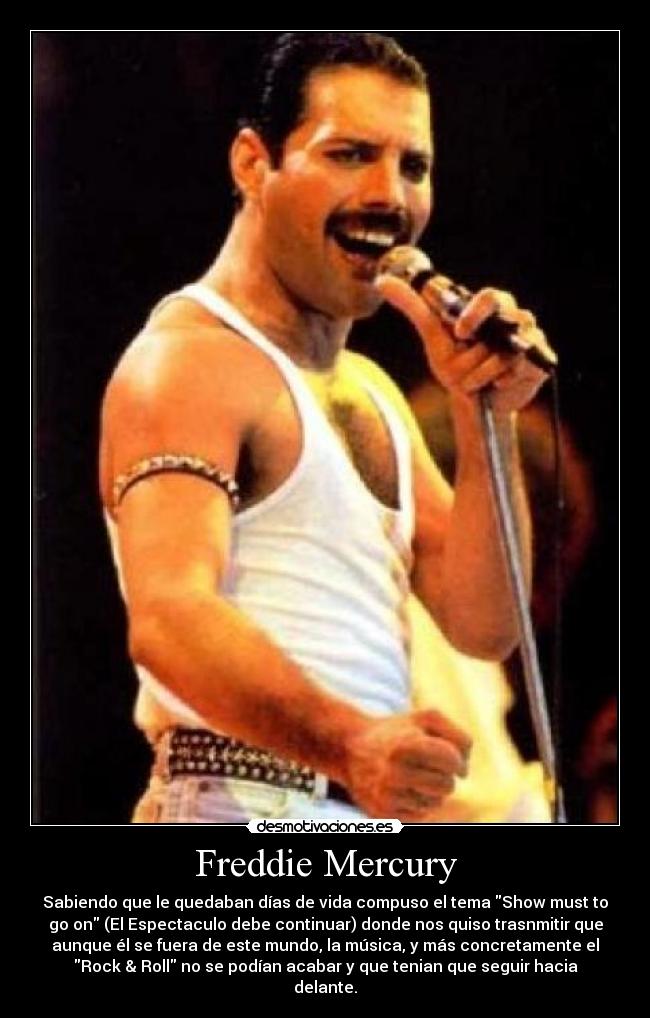 Freddie Mercury - Sabiendo que le quedaban días de vida compuso el tema Show must to
go on (El Espectaculo debe continuar) donde nos quiso trasnmitir que
aunque él se fuera de este mundo, la música, y más concretamente el
Rock & Roll no se podían acabar y que tenian que seguir hacia
delante.