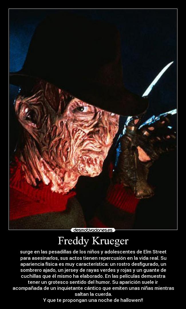 Freddy Krueger - surge en las pesadillas de los niños y adolescentes de Elm Street
para asesinarlos, sus actos tienen repercusión en la vida real. Su
apariencia física es muy característica: un rostro desfigurado, un
sombrero ajado, un jersey de rayas verdes y rojas y un guante de
cuchillas que él mismo ha elaborado. En las películas demuestra
tener un grotesco sentido del humor. Su aparición suele ir
acompañada de un inquietante cántico que emiten unas niñas mientras
saltan la cuerda.
Y que te propongan una noche de hallowen!!