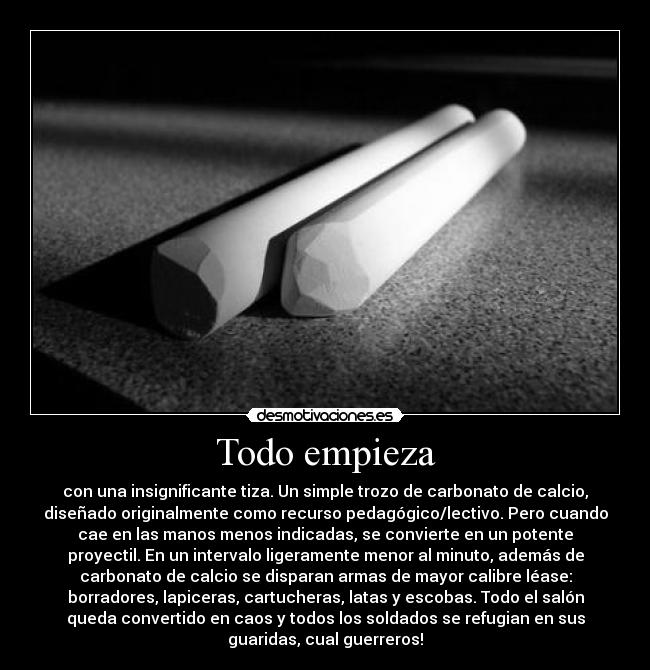 Todo empieza - con una insignificante tiza. Un simple trozo de carbonato de calcio,
diseñado originalmente como recurso pedagógico/lectivo. Pero cuando
cae en las manos menos indicadas, se convierte en un potente
proyectil. En un intervalo ligeramente menor al minuto, además de
carbonato de calcio se disparan armas de mayor calibre léase:
borradores, lapiceras, cartucheras, latas y escobas. Todo el salón
queda convertido en caos y todos los soldados se refugian en sus
guaridas, cual guerreros!