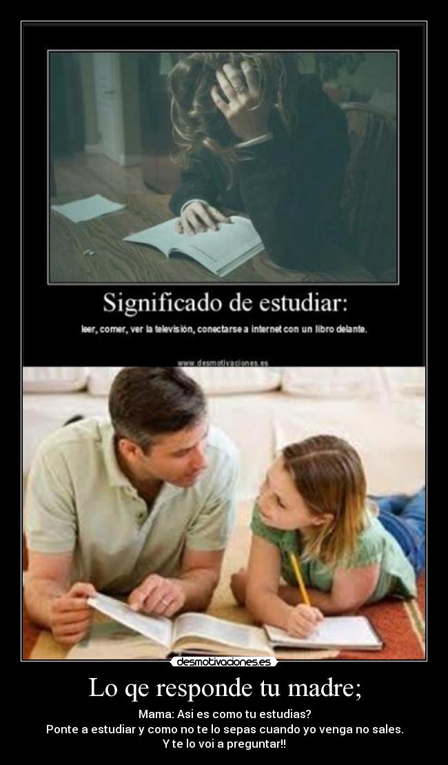 Lo qe responde tu madre; - Mama: Asi es como tu estudias?
Ponte a estudiar y como no te lo sepas cuando yo venga no sales.
Y te lo voi a preguntar!!
