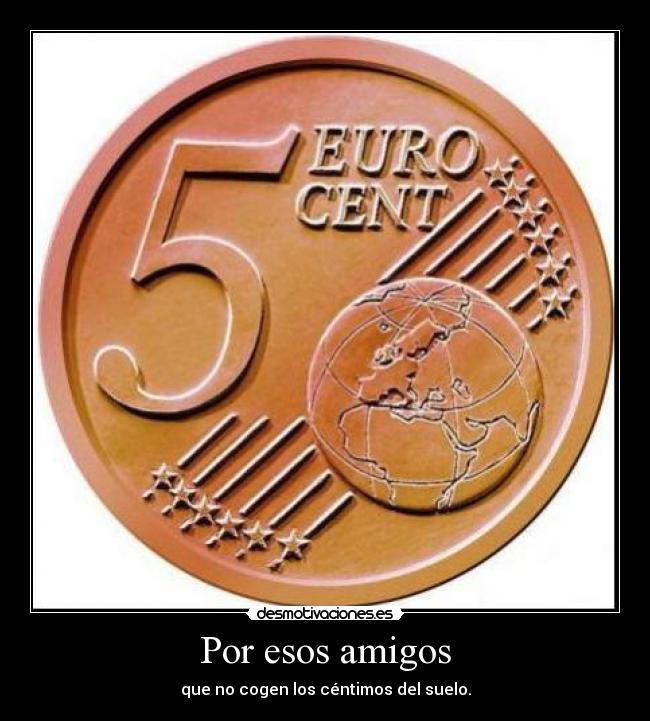Por esos amigos - que no cogen los céntimos del suelo.