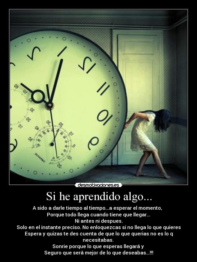 Si he aprendido algo... - A sido a darle tiempo al tiempo...a esperar el momento,
Porque todo llega cuando tiene que llegar...
Ni antes ni despues.
Solo en el instante preciso. No enloquezcas si no llega lo que quieres
Espera y quizas te des cuenta de que lo que querias no es lo q necesitabas.
Sonrie porque lo que esperas llegará y
Seguro que será mejor de lo que deseabas...!!!