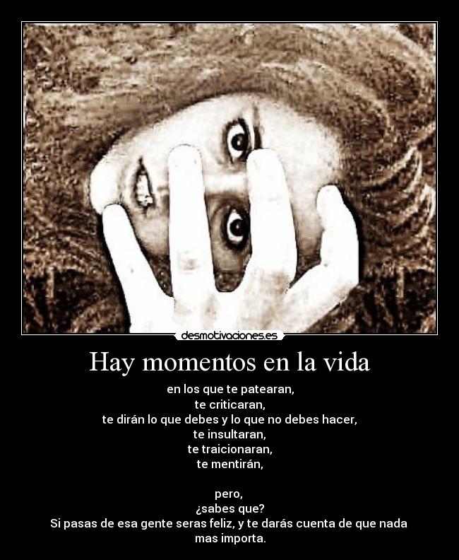 Hay momentos en la vida - en los que te patearan,
te criticaran,
te dirán lo que debes y lo que no debes hacer,
te insultaran,
te traicionaran,
te mentirán,
pero,
¿sabes que?
Si pasas de esa gente seras feliz, y te darás cuenta de que nada
mas importa.