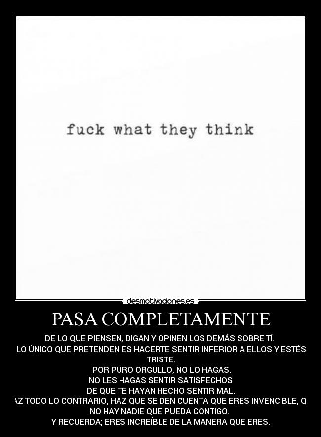 PASA COMPLETAMENTE - DE LO QUE PIENSEN, DIGAN Y OPINEN LOS DEMÁS SOBRE TÍ.
LO ÚNICO QUE PRETENDEN ES HACERTE SENTIR INFERIOR A ELLOS Y ESTÉS
TRISTE.
POR PURO ORGULLO, NO LO HAGAS.
NO LES HAGAS SENTIR SATISFECHOS
DE QUE TE HAYAN HECHO SENTIR MAL.
HAZ TODO LO CONTRARIO, HAZ QUE SE DEN CUENTA QUE ERES INVENCIBLE, QUE
NO HAY NADIE QUE PUEDA CONTIGO.
Y RECUERDA; ERES INCREÍBLE DE LA MANERA QUE ERES.