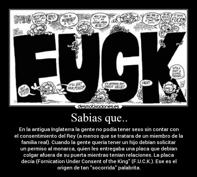 Sabias que.. - En la antigua Inglaterra la gente no podía tener sexo sin contar con
el consentimiento del Rey (a menos que se tratara de un miembro de la
familia real). Cuando la gente quería tener un hijo debían solicitar
un permiso al monarca, quien les entregaba una placa que debían
colgar afuera de su puerta mientras tenían relaciones. La placa
decía (Fornication Under Consent of the King (F.U.C.K.). Ese es el
origen de tan socorrida palabrita.
