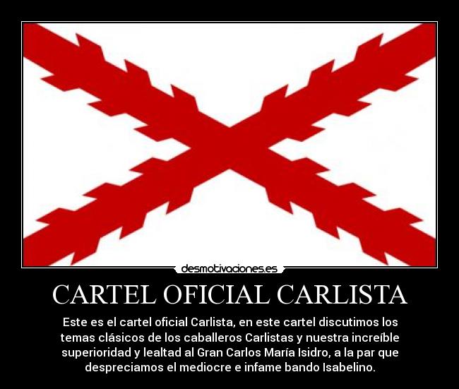 CARTEL OFICIAL CARLISTA - Este es el cartel oficial Carlista, en este cartel discutimos los
temas clásicos de los caballeros Carlistas y nuestra increíble
superioridad y lealtad al Gran Carlos María Isidro, a la par que
despreciamos el mediocre e infame bando Isabelino.