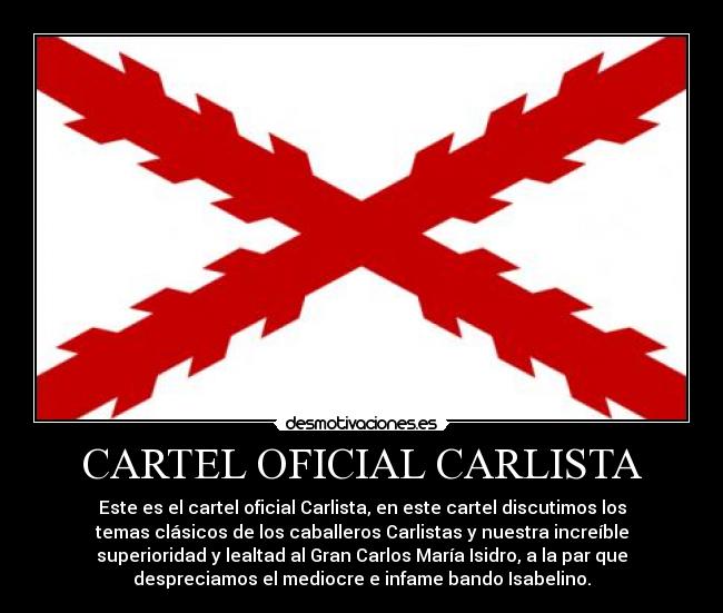 CARTEL OFICIAL CARLISTA - Este es el cartel oficial Carlista, en este cartel discutimos los
temas clásicos de los caballeros Carlistas y nuestra increíble
superioridad y lealtad al Gran Carlos María Isidro, a la par que
despreciamos el mediocre e infame bando Isabelino.