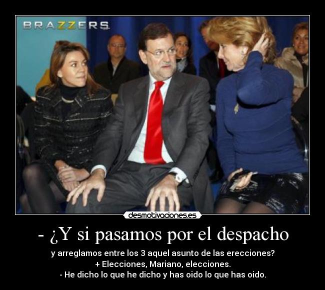 - ¿Y si pasamos por el despacho - y arreglamos entre los 3 aquel asunto de las erecciones?
+ Elecciones, Mariano, elecciones.
- He dicho lo que he dicho y has oido lo que has oido.