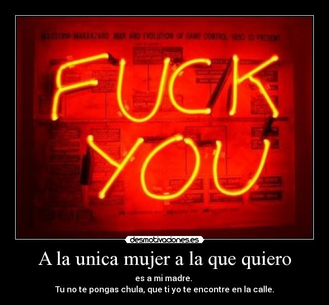 A la unica mujer a la que quiero - es a mi madre. 
Tu no te pongas chula, que ti yo te encontre en la calle.