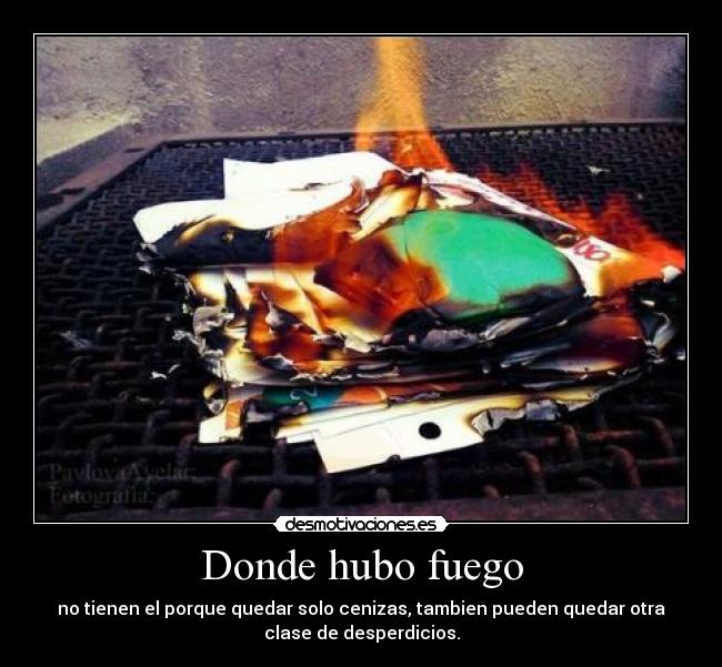 Donde hubo fuego - no tienen el porque quedar solo cenizas, tambien pueden quedar otra
clase de desperdicios.