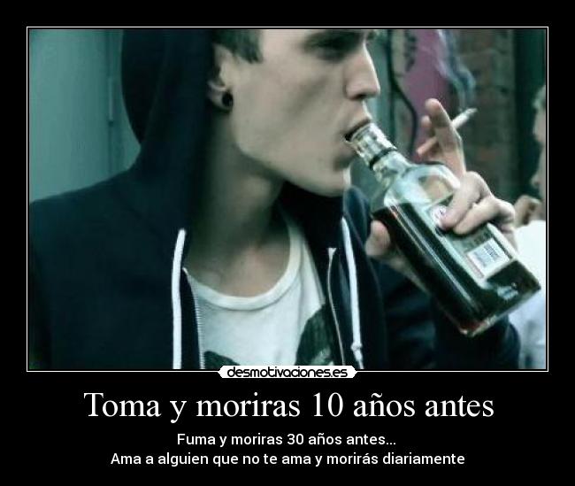 Toma y moriras 10 años antes - Fuma y moriras 30 años antes...
Ama a alguien que no te ama y morirás diariamente