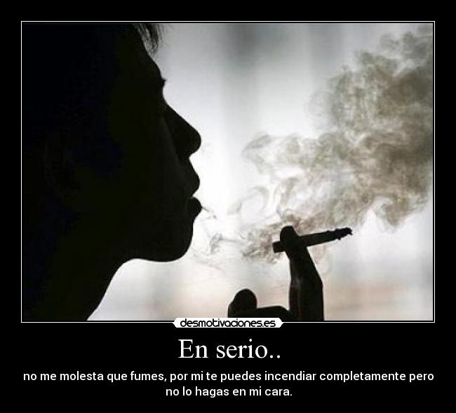 En serio.. - no me molesta que fumes, por mi te puedes incendiar completamente pero
no lo hagas en mi cara.