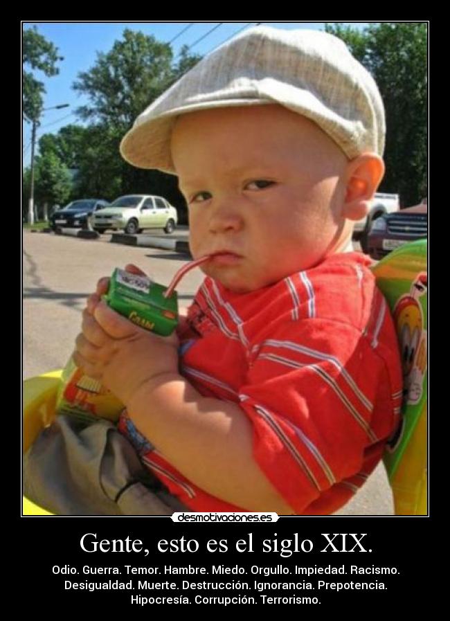 Gente, esto es el siglo XIX. - Odio. Guerra. Temor. Hambre. Miedo. Orgullo. Impiedad. Racismo.
Desigualdad. Muerte. Destrucción. Ignorancia. Prepotencia.
Hipocresía. Corrupción. Terrorismo.
