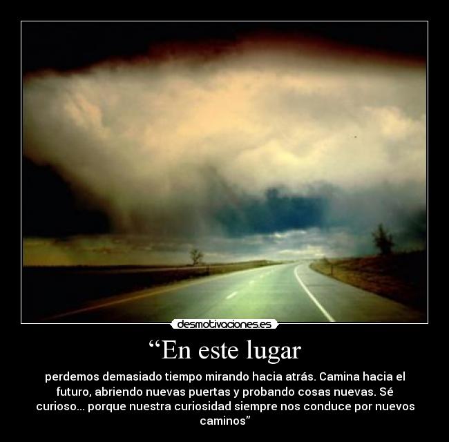 “En este lugar - perdemos demasiado tiempo mirando hacia atrás. Camina hacia el
futuro, abriendo nuevas puertas y probando cosas nuevas. Sé
curioso... porque nuestra curiosidad siempre nos conduce por nuevos
caminos”