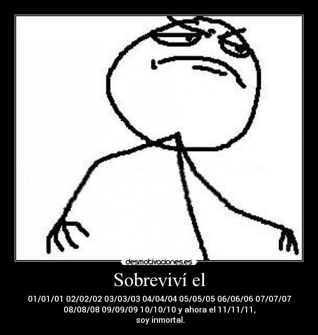 Sobreviví el - 01/01/01 02/02/02 03/03/03 04/04/04 05/05/05 06/06/06 07/07/07
08/08/08 09/09/09 10/10/10 y ahora el 11/11/11,
 soy inmortal.