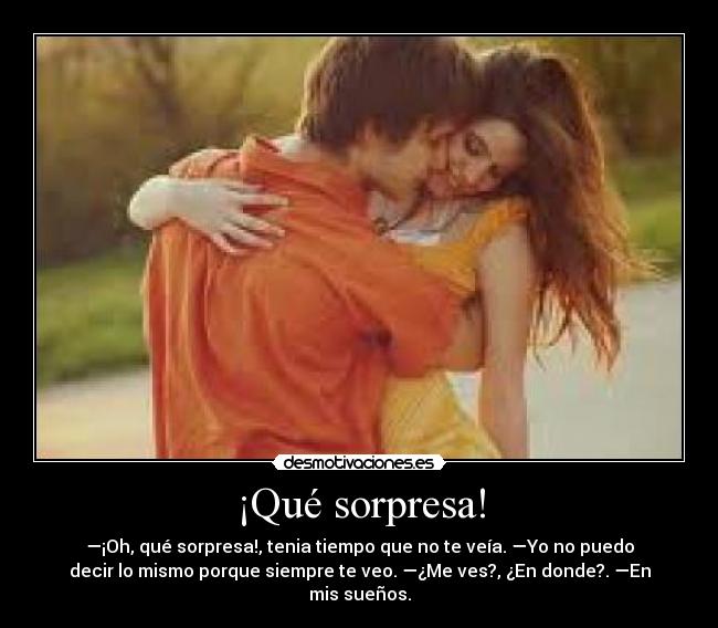 ¡Qué sorpresa! - —¡Oh, qué sorpresa!, tenia tiempo que no te veía. —Yo no puedo
decir lo mismo porque siempre te veo. —¿Me ves?, ¿En donde?. —En
mis sueños.