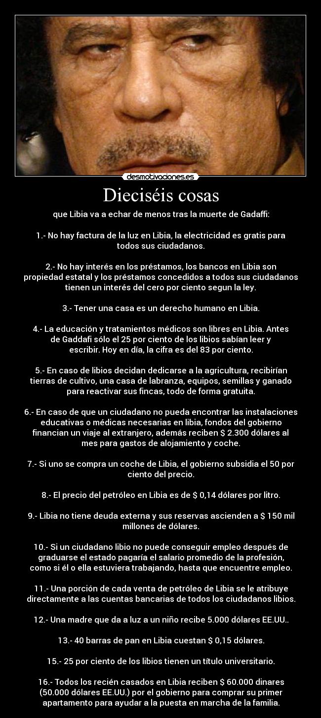 Dieciséis cosas - que Libia va a echar de menos tras la muerte de Gadaffi:

1.- No hay factura de la luz en Libia, la electricidad es gratis para
todos sus ciudadanos.

2.- No hay interés en los préstamos, los bancos en Libia son
propiedad estatal y los préstamos concedidos a todos sus ciudadanos
tienen un interés del cero por ciento segun la ley.

3.- Tener una casa es un derecho humano en Libia.

4.- La educación y tratamientos médicos son libres en Libia. Antes
de Gaddafi sólo el 25 por ciento de los libios sabían leer y
escribir. Hoy en día, la cifra es del 83 por ciento.

5.- En caso de libios decidan dedicarse a la agricultura, recibirían
tierras de cultivo, una casa de labranza, equipos, semillas y ganado
para reactivar sus fincas, todo de forma gratuita.

6.- En caso de que un ciudadano no pueda encontrar las instalaciones
educativas o médicas necesarias en libia, fondos del gobierno
financian un viaje al extranjero, además reciben $ 2.300 dólares al
mes para gastos de alojamiento y coche.

7.- Si uno se compra un coche de Libia, el gobierno subsidia el 50 por
ciento del precio.

8.- El precio del petróleo en Libia es de $ 0,14 dólares por litro.

9.- Libia no tiene deuda externa y sus reservas ascienden a $ 150 mil
millones de dólares.

10.- Si un ciudadano libio no puede conseguir empleo después de
graduarse el estado pagaría el salario promedio de la profesión,
como si él o ella estuviera trabajando, hasta que encuentre empleo.

11.- Una porción de cada venta de petróleo de Libia se le atribuye
directamente a las cuentas bancarias de todos los ciudadanos libios.

12.- Una madre que da a luz a un niño recibe 5.000 dólares EE.UU..

13.- 40 barras de pan en Libia cuestan $ 0,15 dólares.

15.- 25 por ciento de los libios tienen un título universitario.

16.- Todos los recién casados en Libia reciben $ 60.000 dinares
(50.000 dólares EE.UU.) por el gobierno para comprar su primer
apartamento para ayudar a la puesta en marcha de la familia.