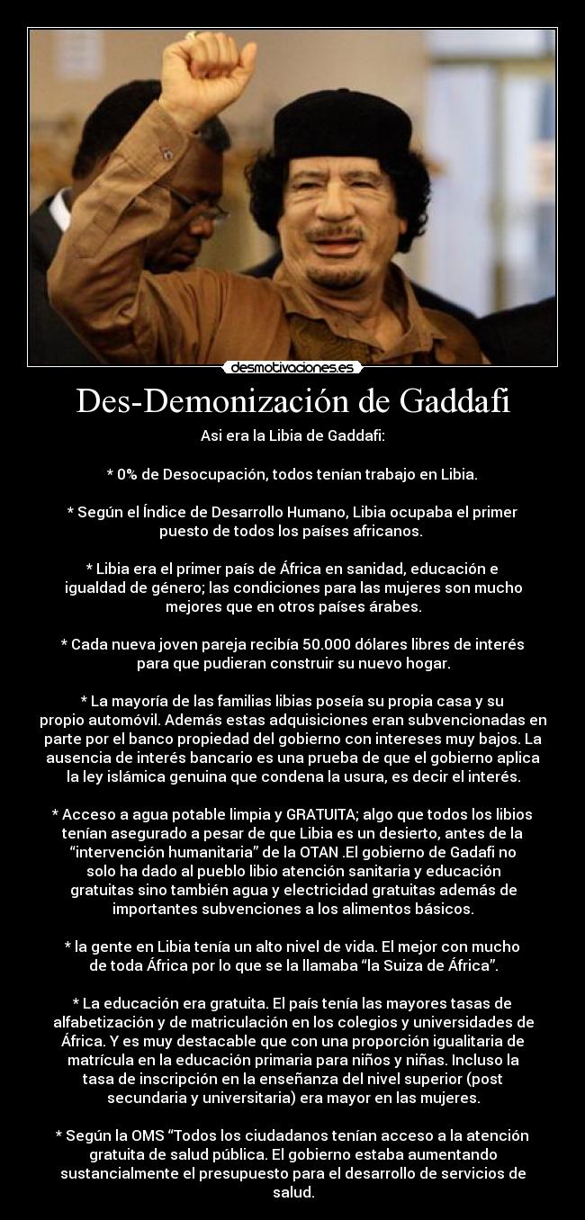 Des-Demonización de Gaddafi - Asi era la Libia de Gaddafi:

* 0% de Desocupación, todos tenían trabajo en Libia.

* Según el Índice de Desarrollo Humano, Libia ocupaba el primer
puesto de todos los países africanos. 

* Libia era el primer país de África en sanidad, educación e
igualdad de género; las condiciones para las mujeres son mucho
mejores que en otros países árabes.

* Cada nueva joven pareja recibía 50.000 dólares libres de interés
para que pudieran construir su nuevo hogar.

* La mayoría de las familias libias poseía su propia casa y su
propio automóvil. Además estas adquisiciones eran subvencionadas en
parte por el banco propiedad del gobierno con intereses muy bajos. La
ausencia de interés bancario es una prueba de que el gobierno aplica
la ley islámica genuina que condena la usura, es decir el interés.

* Acceso a agua potable limpia y GRATUITA; algo que todos los libios
tenían asegurado a pesar de que Libia es un desierto, antes de la
“intervención humanitaria” de la OTAN .El gobierno de Gadafi no
solo ha dado al pueblo libio atención sanitaria y educación
gratuitas sino también agua y electricidad gratuitas además de
importantes subvenciones a los alimentos básicos.

* la gente en Libia tenía un alto nivel de vida. El mejor con mucho
de toda África por lo que se la llamaba “la Suiza de África”.

* La educación era gratuita. El país tenía las mayores tasas de
alfabetización y de matriculación en los colegios y universidades de
África. Y es muy destacable que con una proporción igualitaria de
matrícula en la educación primaria para niños y niñas. Incluso la
tasa de inscripción en la enseñanza del nivel superior (post
secundaria y universitaria) era mayor en las mujeres.

* Según la OMS “Todos los ciudadanos tenían acceso a la atención
gratuita de salud pública. El gobierno estaba aumentando
sustancialmente el presupuesto para el desarrollo de servicios de
salud.