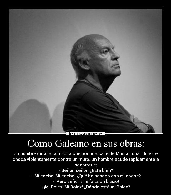 Como Galeano en sus obras: - Un hombre circula con su coche por una calle de Moscú, cuando este
choca violentamente contra un muro. Un hombre acude rápidamente a
socorrerle:
- Señor, señor. ¿Está bien?
- ¡Mi coche!¡Mi coche! ¿Qué ha pasado con mi coche?
- ¡Pero señor si le falta un brazo!
- ¡Mi Rolex!¡Mi Rolex! ¿Dónde está mi Rolex?