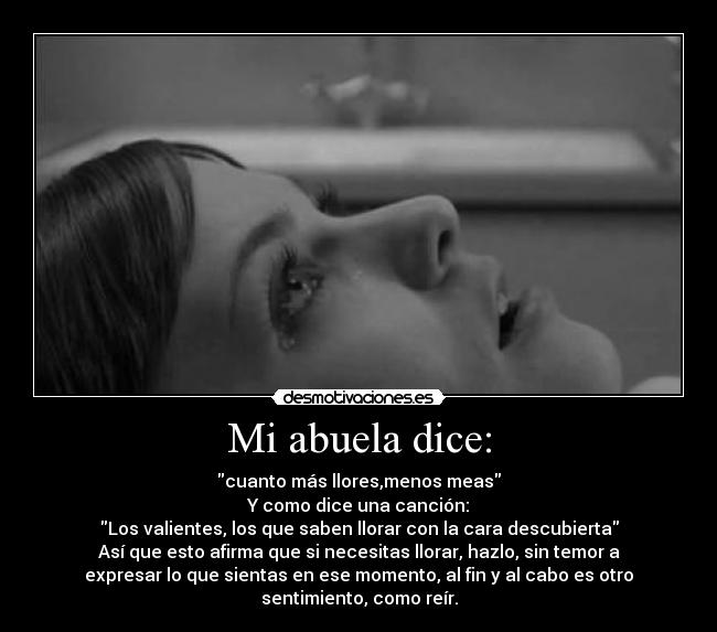 Mi abuela dice: - cuanto más llores,menos meas
Y como dice una canción:
Los valientes, los que saben llorar con la cara descubierta
Así que esto afirma que si necesitas llorar, hazlo, sin temor a
expresar lo que sientas en ese momento, al fin y al cabo es otro
sentimiento, como reír.