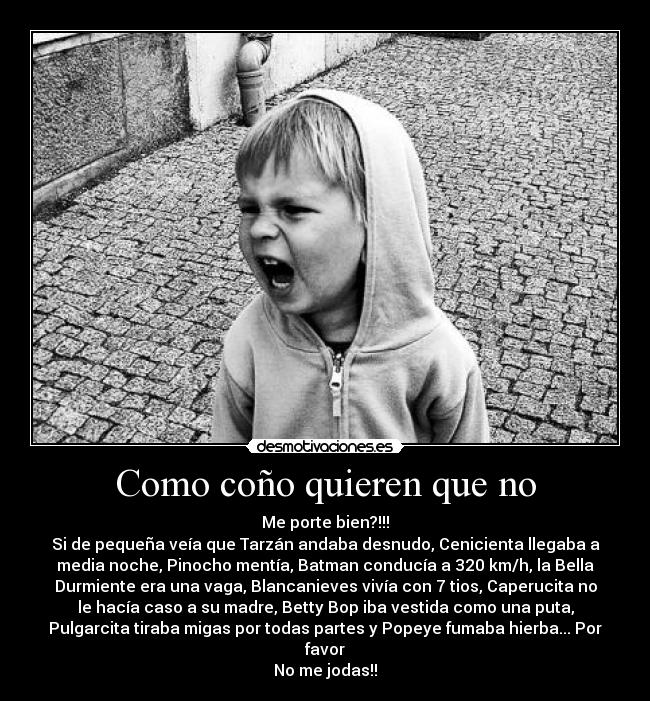 Como coño quieren que no - Me porte bien?!!!
Si de pequeña veía que Tarzán andaba desnudo, Cenicienta llegaba a
media noche, Pinocho mentía, Batman conducía a 320 km/h, la Bella
Durmiente era una vaga, Blancanieves vivía con 7 tios, Caperucita no
le hacía caso a su madre, Betty Bop iba vestida como una puta,
Pulgarcita tiraba migas por todas partes y Popeye fumaba hierba... Por
favor
No me jodas!!