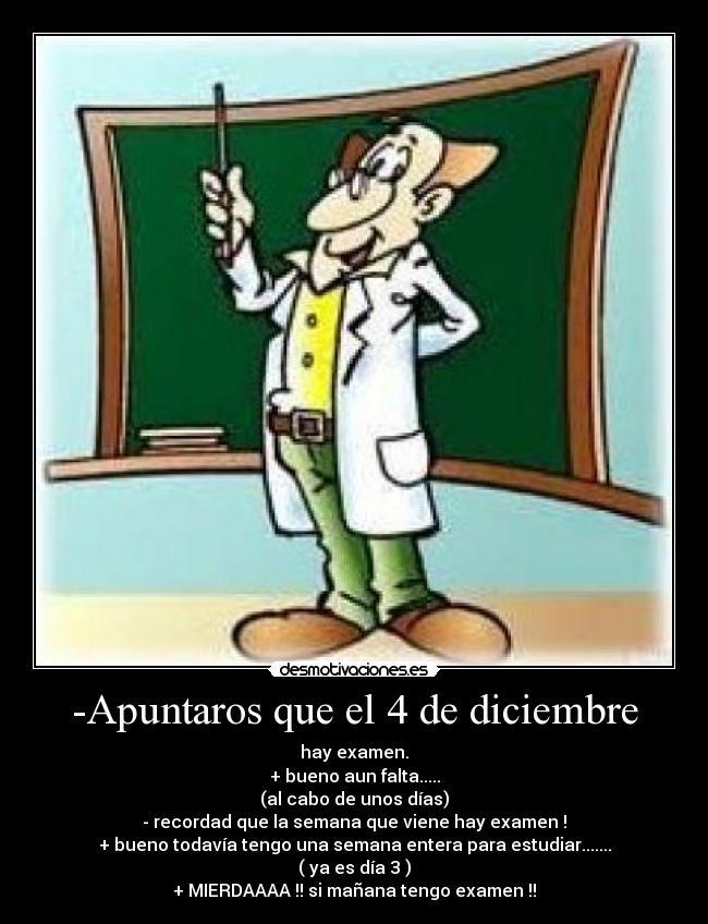 -Apuntaros que el 4 de diciembre - hay examen.
+ bueno aun falta.....
(al cabo de unos días)
- recordad que la semana que viene hay examen !
+ bueno todavía tengo una semana entera para estudiar.......
( ya es día 3 )
+ MIERDAAAA !! si mañana tengo examen !!