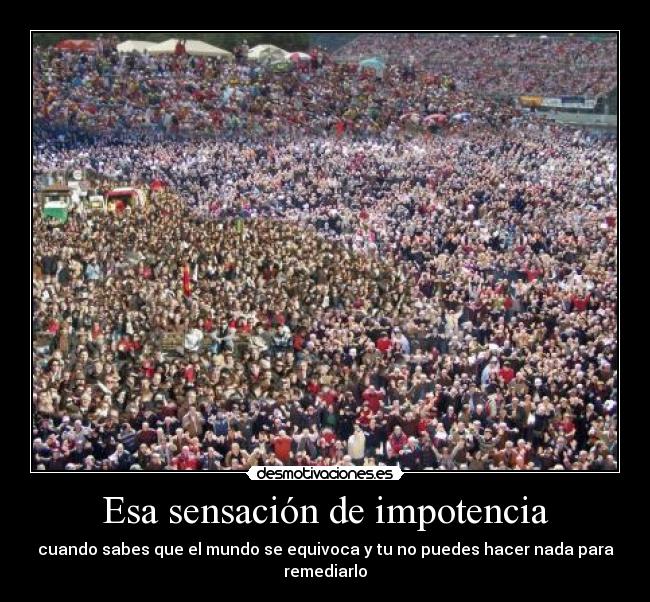 Esa sensación de impotencia - cuando sabes que el mundo se equivoca y tu no puedes hacer nada para remediarlo