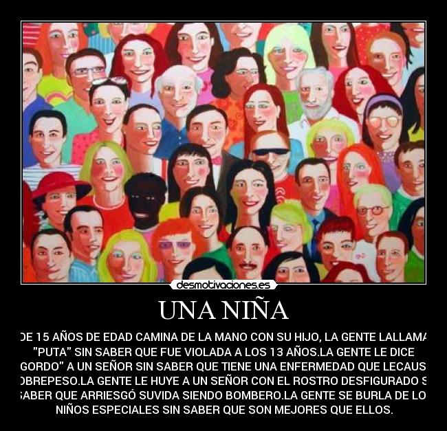UNA NIÑA - DE 15 AÑOS DE EDAD CAMINA DE LA MANO CON SU HIJO, LA GENTE LALLAMA
PUTA SIN SABER QUE FUE VIOLADA A LOS 13 AÑOS.LA GENTE LE DICE
GORDO A UN SEÑOR SIN SABER QUE TIENE UNA ENFERMEDAD QUE LECAUSA
SOBREPESO.LA GENTE LE HUYE A UN SEÑOR CON EL ROSTRO DESFIGURADO SIN
SABER QUE ARRIESGÓ SUVIDA SIENDO BOMBERO.LA GENTE SE BURLA DE LOS
NIÑOS ESPECIALES SIN SABER QUE SON MEJORES QUE ELLOS.