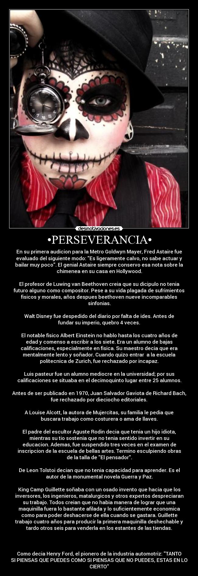 •PERSEVERANCIA• - En su primera audicion para la Metro Goldwyn Mayer, Fred Astaire fue
evaluado del siguiente modo: Es ligeramente calvo, no sabe actuar y
bailar muy poco. El genial Astaire siempre conservo esa nota sobre la
chimenea en su casa en Hollywood.

El profesor de Luwing van Beethoven creia que su dicipulo no tenia
futuro alguno como compositor. Pese a su vida plagada de sufrimientos
fisicos y morales, años despues beethoven nueve incomparables
sinfonias.

Walt Disney fue despedido del diario por falta de ides. Antes de
fundar su imperio, quebro 4 veces.

El notable fisico Albert Einstein no hablo hasta los cuatro años de
edad y comenso a escribir a los siete. Era un alumno de bajas
calificaciones, especialmente en fisica. Su maestro decia que era
mentalmente lento y soñador. Cuando quizo entrar  a la escuela
politecnica de Zurich, fue rechazado por incapaz.

Luis pasteur fue un alumno mediocre en la universidad; por sus
calificaciones se situaba en el decimoquinto lugar entre 25 alumnos.

Antes de ser publicado en 1970, Juan Salvador Gaviota de Richard Bach,
fue rechazado por dieciocho editoriales.

A Louise Alcott, la autora de Mujercitas, su familia le pedia que
buscara trabajo como costurera o ama de llaves.

El padre del escultor Aguste Rodin decia que tenia un hijo idiota,
mientras su tio sostenia que no tenia sentido invertir en su
educacion. Ademas, fue suspendido tres veces en el examen de
inscripcion de la escuela de bellas artes. Termino esculpiendo obras
de la talla de El pensador.

De Leon Tolstoi decian que no tenia capacidad para aprender. Es el
autor de la monumental novela Guerra y Paz.

King Camp Guillette soñaba con un osado invento que hacia que los
inversores, los ingenieros, matalurgicos y otros expertos despreciaran
su trabajo. Todos creian que no habia manera de lograr que una
maquinilla fuera lo bastante afilada y lo suficientemente economica
como para poder deshacerse de ella cuando se gastara. Guillette
trabajo cuatro años para producir la primera maquinilla deshechable y
tardo otros seis para venderla en los estantes de las tiendas.

 

Como decia Henry Ford, el pionero de la industria automotriz: TANTO
SI PIENSAS QUE PUEDES COMO SI PIENSAS QUE NO PUEDES, ESTAS EN LO
CIERTO