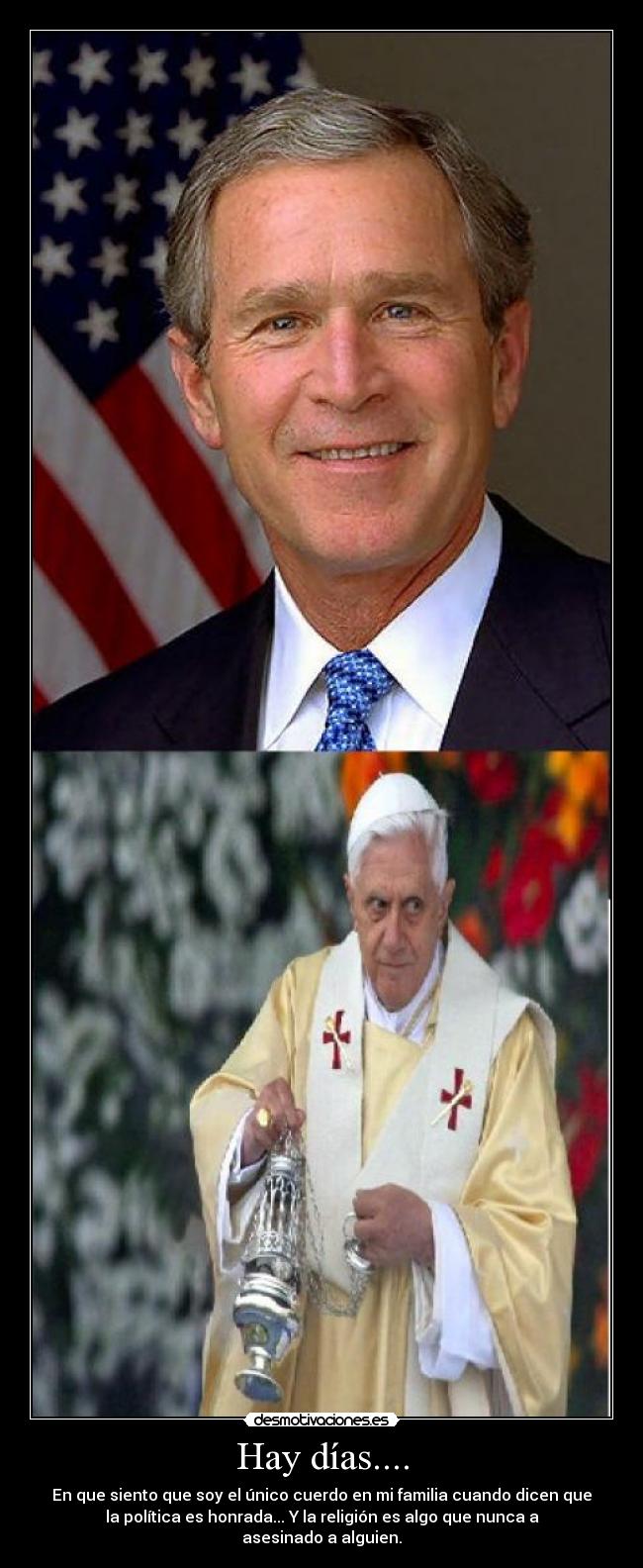 Hay días.... - En que siento que soy el único cuerdo en mi familia cuando dicen que
la política es honrada... Y la religión es algo que nunca a
asesinado a alguien.