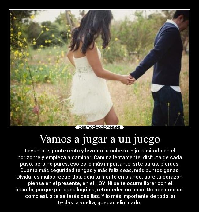 Vamos a jugar a un juego - Levántate, ponte recto y levanta la cabeza. Fija la mirada en el
horizonte y empieza a caminar. Camina lentamente, disfruta de cada
paso, pero no pares, eso es lo más importante, si te paras, pierdes.
Cuanta más seguridad tengas y más feliz seas, más puntos ganas.
Olvida los malos recuerdos, deja tu mente en blanco, abre tu corazón,
piensa en el presente, en el HOY. Ni se te ocurra llorar con el
pasado, porque por cada lágrima, retrocedes un paso. No aceleres así
como así, o te saltarás casillas. Y lo más importante de todo; si
te das la vuelta, quedas eliminado.