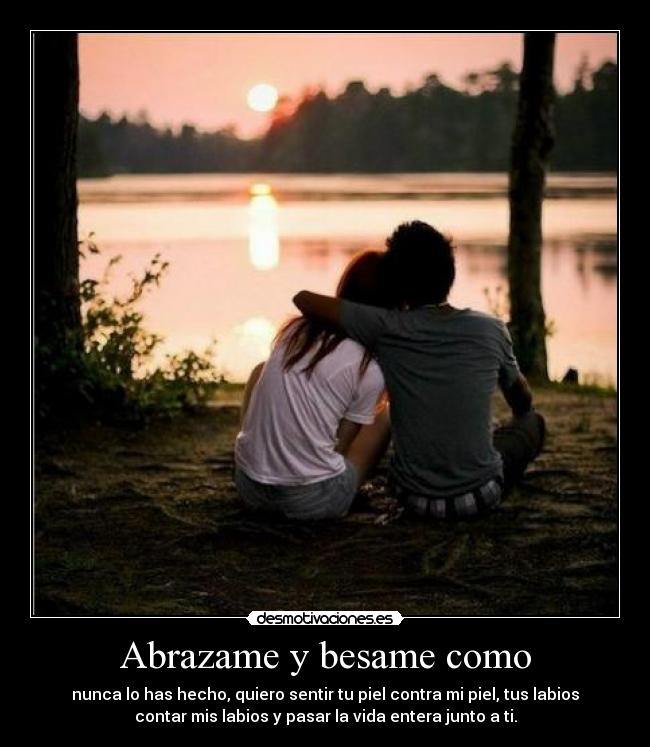 Abrazame y besame como - nunca lo has hecho, quiero sentir tu piel contra mi piel, tus labios
contar mis labios y pasar la vida entera junto a ti.