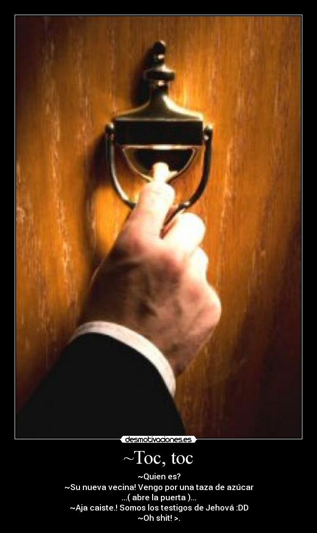 ~Toc, toc - ~Quien es?
~Su nueva vecina! Vengo por una taza de azúcar
...( abre la puerta )...
~Aja caiste.! Somos los testigos de Jehová :DD
~Oh shit! >.