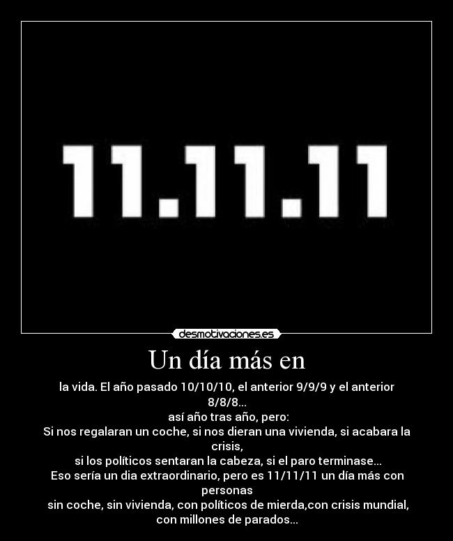 Un día más en - la vida. El año pasado 10/10/10, el anterior 9/9/9 y el anterior
8/8/8...
así año tras año, pero:
Si nos regalaran un coche, si nos dieran una vivienda, si acabara la
crisis,
si los políticos sentaran la cabeza, si el paro terminase...
Eso sería un dia extraordinario, pero es 11/11/11 un día más con
personas
sin coche, sin vivienda, con políticos de mierda,con crisis mundial,
con millones de parados...