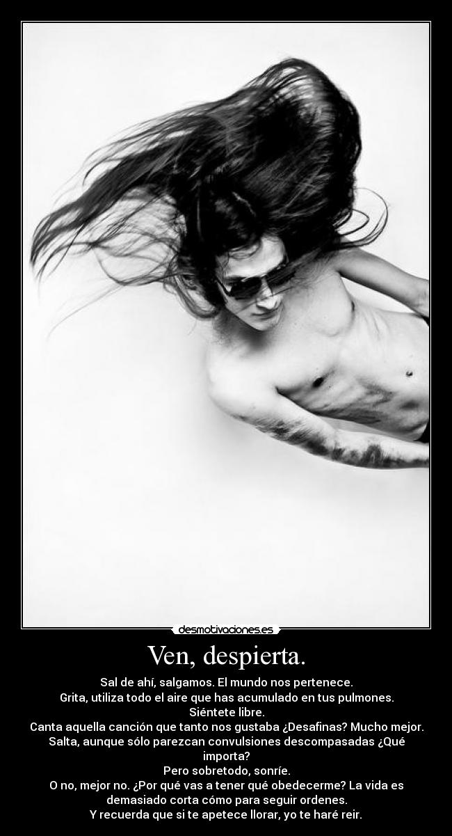 Ven, despierta. - Sal de ahí, salgamos. El mundo nos pertenece.
Grita, utiliza todo el aire que has acumulado en tus pulmones.
Siéntete libre.
Canta aquella canción que tanto nos gustaba ¿Desafinas? Mucho mejor.
Salta, aunque sólo parezcan convulsiones descompasadas ¿Qué
importa?
Pero sobretodo, sonríe.
O no, mejor no. ¿Por qué vas a tener qué obedecerme? La vida es
demasiado corta cómo para seguir ordenes.
Y recuerda que si te apetece llorar, yo te haré reir.