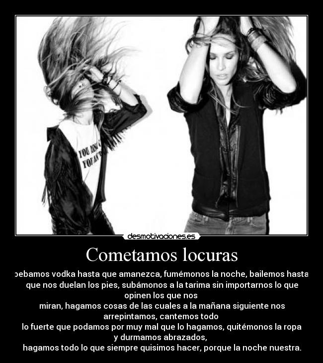 Cometamos locuras - bebamos vodka hasta que amanezca, fumémonos la noche, bailemos hasta
que nos duelan los pies, subámonos a la tarima sin importarnos lo que
opinen los que nos
miran, hagamos cosas de las cuales a la mañana siguiente nos
arrepintamos, cantemos todo
lo fuerte que podamos por muy mal que lo hagamos, quitémonos la ropa
y durmamos abrazados,
hagamos todo lo que siempre quisimos hacer, porque la noche nuestra.