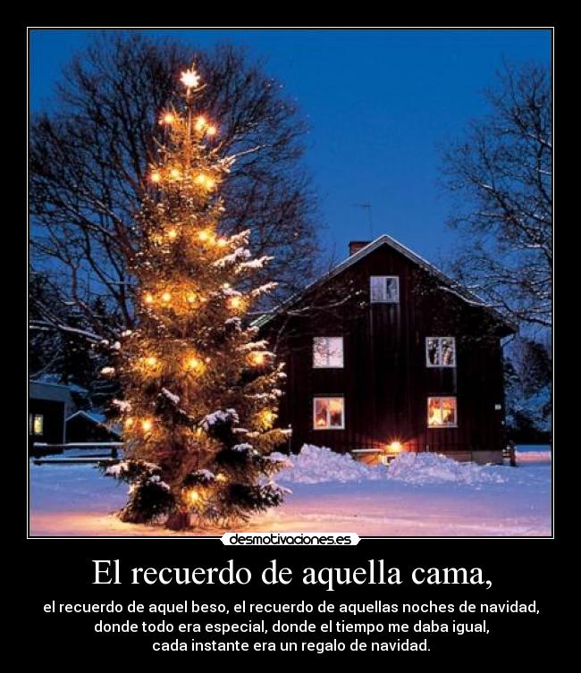 El recuerdo de aquella cama, - el recuerdo de aquel beso, el recuerdo de aquellas noches de navidad,
donde todo era especial, donde el tiempo me daba igual,
cada instante era un regalo de navidad.