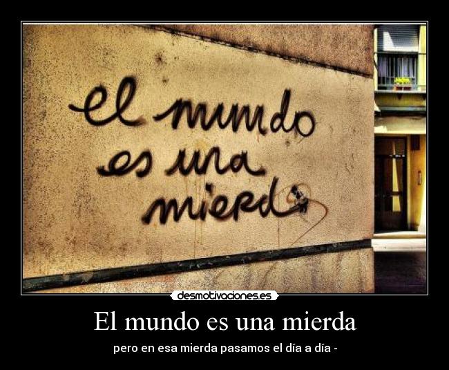El mundo es una mierda - pero en esa mierda pasamos el día a día -