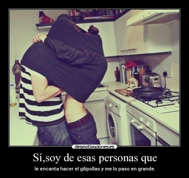 Sí,soy de esas personas que - le encanta hacer el gilipollas y me lo paso en grande.