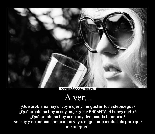 A ver... - ¿Qué problema hay si soy mujer y me gustan los videojuegos?
¿Qué problema hay si soy mujer y me ENCANTA el heavy metal?
¿Qué problema hay si no soy demasiado femenina?
Así soy y no pienso cambiar, no voy a seguir una moda solo para que me acepten.