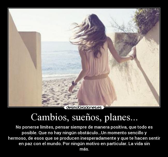 Cambios, sueños, planes... - No ponerse límites, pensar siempre de manera positiva, que todo es
posible. Que no hay ningún obstáculo...Un momento sencillo y
hermoso, de esos que se producen inesperadamente y que te hacen sentir
en paz con el mundo. Por ningún motivo en particular. La vida sin
más.