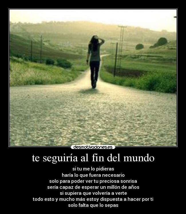 te seguiría al fin del mundo - si tu me lo pidieras
haría lo que fuera necesario
solo para poder ver tu preciosa sonrisa
sería capaz de esperar un millón de años
si supiera que volvería a verte
todo esto y mucho más estoy dispuesta a hacer por ti
solo falta que lo sepas
