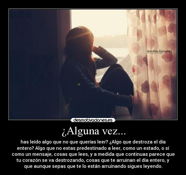 ¿Alguna vez... - has leído algo que no que querías leer? ¿Algo que destroza el día
entero? Algo que no estas predestinado a leer, como un estado, o sí
como un mensaje, cosas que lees, y a medida que continuas parece que
tu corazón se va destrozando, cosas que te arruinan el día entero, y
que aunque sepas que te lo están arruinando sigues leyendo.