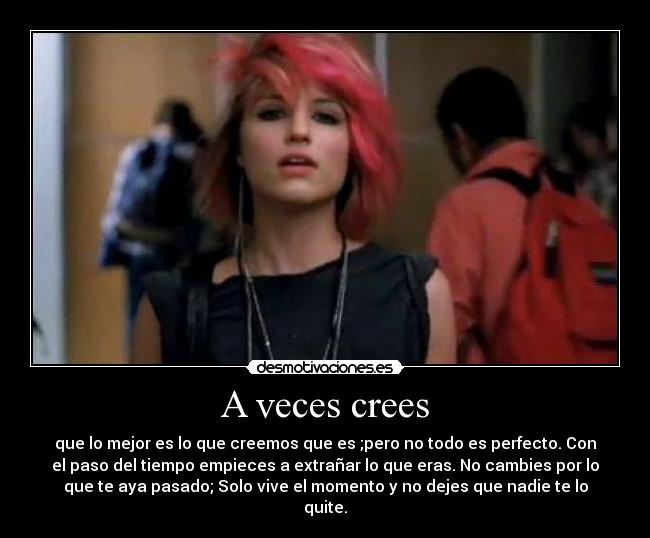 A veces crees - que lo mejor es lo que creemos que es ;pero no todo es perfecto. Con
el paso del tiempo empieces a extrañar lo que eras. No cambies por lo
que te aya pasado; Solo vive el momento y no dejes que nadie te lo
quite.