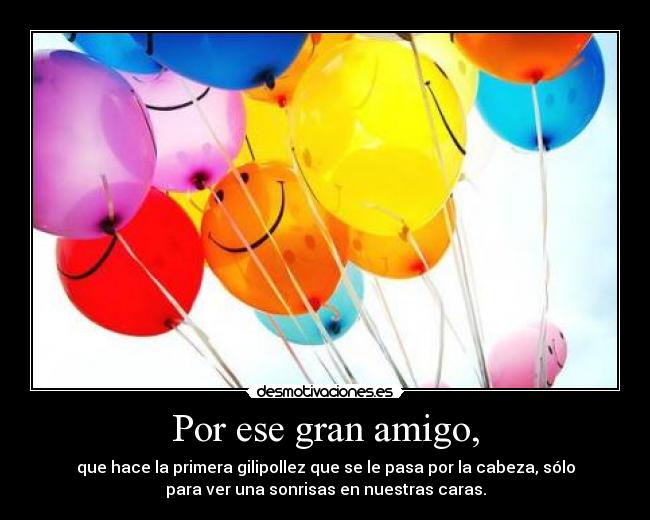 Por ese gran amigo, - que hace la primera gilipollez que se le pasa por la cabeza, sólo
para ver una sonrisas en nuestras caras.
