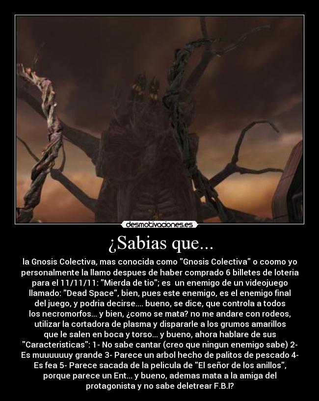 ¿Sabias que... - la Gnosis Colectiva, mas conocida como Gnosis Colectiva o coomo yo
personalmente la llamo despues de haber comprado 6 billetes de loteria
para el 11/11/11: Mierda de tio; es un enemigo de un videojuego
llamado: Dead Space, bien, pues este enemigo, es el enemigo final
del juego, y podria decirse.... bueno, se dice, que controla a todos
los necromorfos... y bien, ¿como se mata? no me andare con rodeos,
utilizar la cortadora de plasma y dispararle a los grumos amarillos
que le salen en boca y torso... y bueno, ahora hablare de sus
Caracteristicas: 1- No sabe cantar (creo que ningun enemigo sabe) 2-
Es muuuuuuy grande 3- Parece un arbol hecho de palitos de pescado 4-
Es fea 5- Parece sacada de la pelicula de El señor de los anillos,
porque parece un Ent... y bueno, ademas mata a la amiga del
protagonista y no sabe deletrear F.B.I?