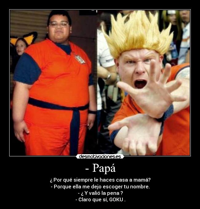 - Papá - ¿ Por qué siempre le haces casa a mamá?
- Porque ella me dejo escoger tu nombre.
- ¿ Y valió la pena ?
- Claro que sí, GOKU .